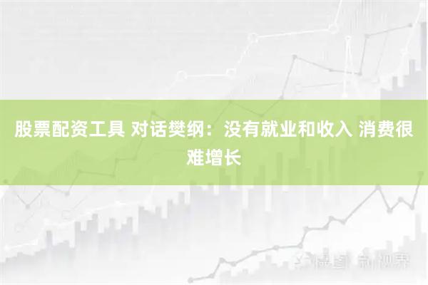 股票配资工具 对话樊纲：没有就业和收入 消费很难增长
