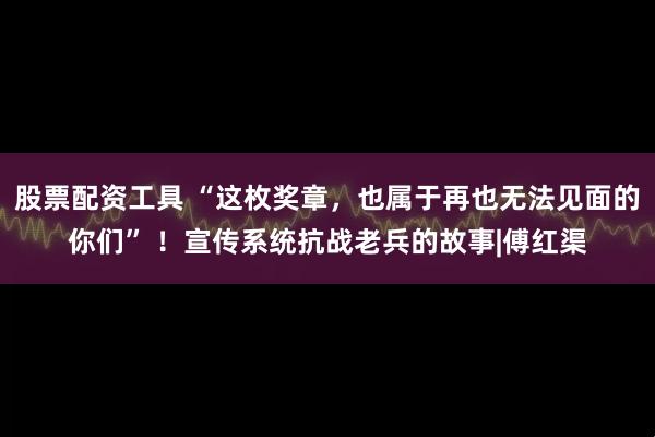股票配资工具 “这枚奖章，也属于再也无法见面的你们” ！宣传系统抗战老兵的故事|傅红渠