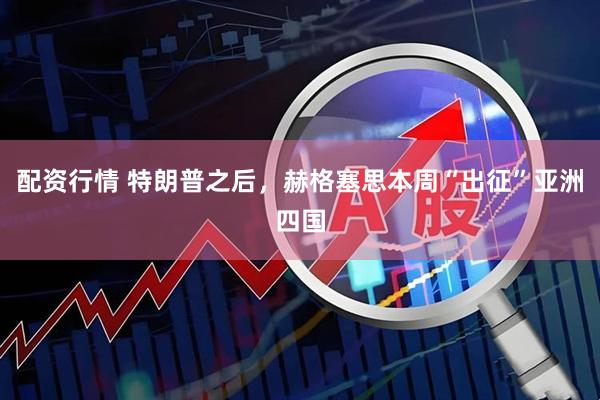 配资行情 特朗普之后，赫格塞思本周“出征”亚洲四国