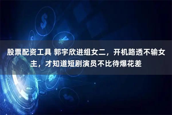 股票配资工具 郭宇欣进组女二，开机路透不输女主，才知道短剧演员不比待爆花差