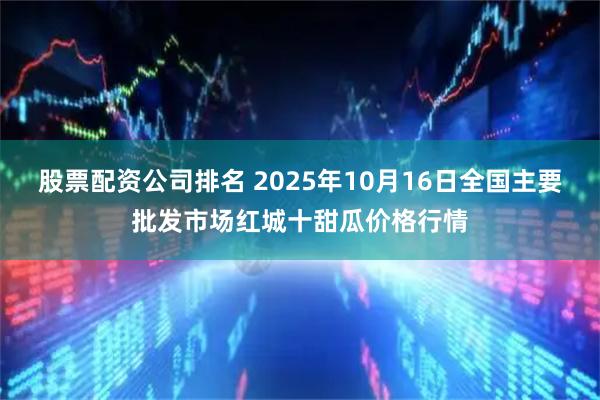 股票配资公司排名 2025年10月16日全国主要批发市场红城十甜瓜价格行情