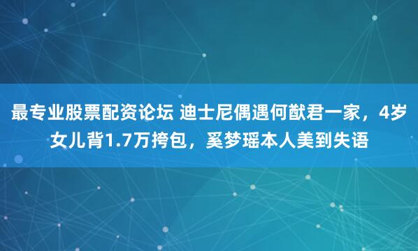最专业股票配资论坛 迪士尼偶遇何猷君一家，4岁女儿背1.7万挎包，奚梦瑶本人美到失语