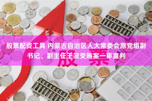 股票配资工具 内蒙古自治区人大常委会原党组副书记、副主任王波受贿案一审宣判