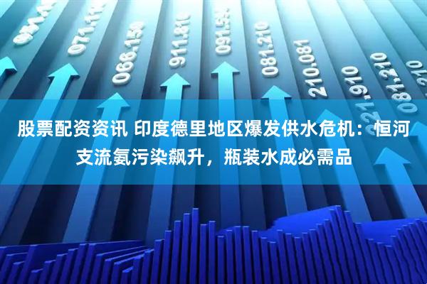 股票配资资讯 印度德里地区爆发供水危机：恒河支流氨污染飙升，瓶装水成必需品