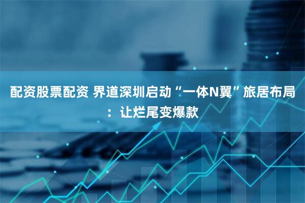 配资股票配资 界道深圳启动“一体N翼”旅居布局：让烂尾变爆款