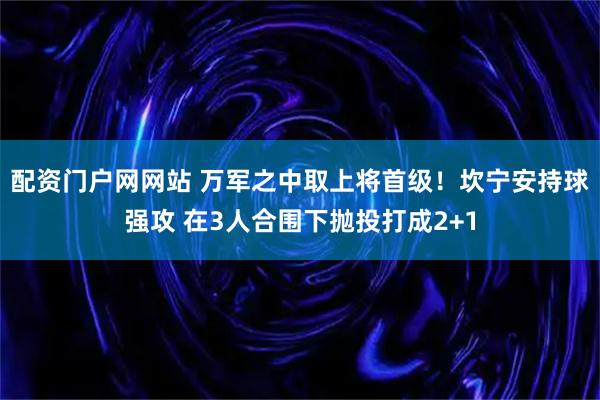 配资门户网网站 万军之中取上将首级！坎宁安持球强攻 在3人合围下抛投打成2+1