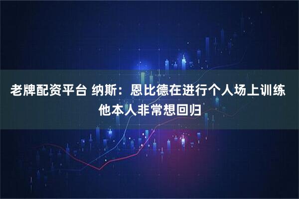 老牌配资平台 纳斯：恩比德在进行个人场上训练 他本人非常想回归