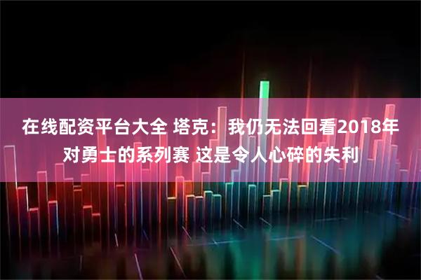 在线配资平台大全 塔克：我仍无法回看2018年对勇士的系列赛 这是令人心碎的失利