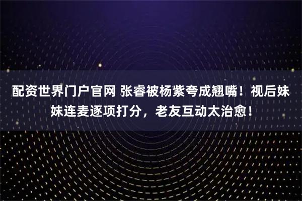 配资世界门户官网 张睿被杨紫夸成翘嘴！视后妹妹连麦逐项打分，老友互动太治愈！
