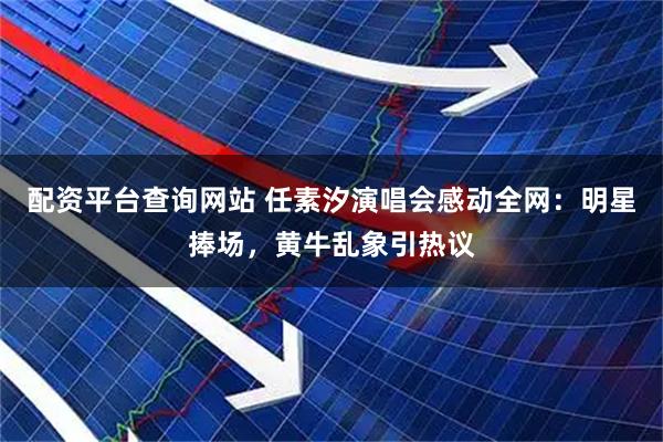 配资平台查询网站 任素汐演唱会感动全网：明星捧场，黄牛乱象引热议