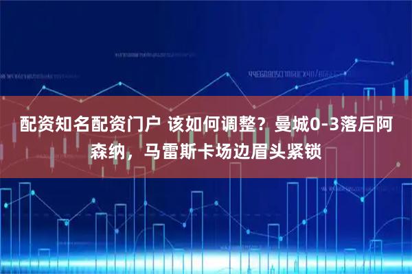配资知名配资门户 该如何调整？曼城0-3落后阿森纳，马雷斯卡场边眉头紧锁