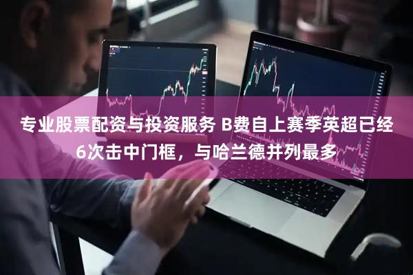 专业股票配资与投资服务 B费自上赛季英超已经6次击中门框，与哈兰德并列最多