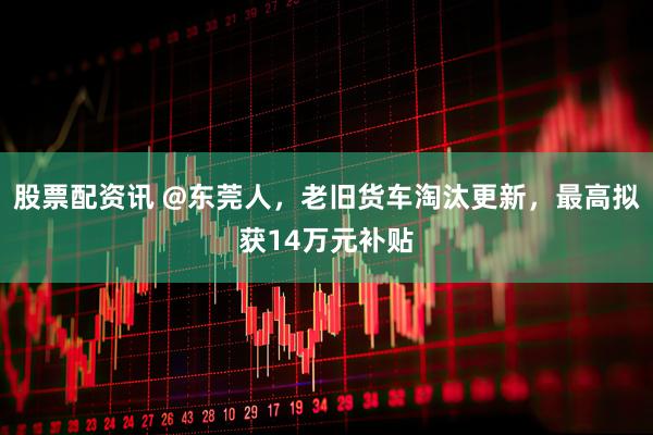 股票配资讯 @东莞人，老旧货车淘汰更新，最高拟获14万元补贴