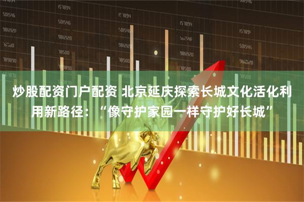 炒股配资门户配资 北京延庆探索长城文化活化利用新路径：“像守护家园一样守护好长城”